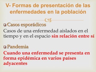 
V- Formas de presentación de las
enfermedades en la población
 Casos esporádicos
Casos de una enfermedad aislados en el
tiempo y en el espacio sin relación entre sí
 Pandemia
Cuando una enfermedad se presenta en
forma epidémica en varios países
adyacentes
 