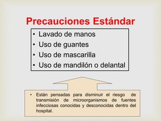 Precauciones Estándar
• Lavado de manos
• Uso de guantes
• Uso de mascarilla
• Uso de mandilón o delantal
• Están pensadas para disminuir el riesgo de
transmisión de microorganismos de fuentes
infecciosas conocidas y desconocidas dentro del
hospital.
 