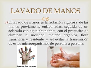 
LAVADO DE MANOS
El lavado de manos es la frotación vigorosa de las
manos previamente enjabonadas, seguida de un
aclarado con agua abundante, con el propósito de
eliminar la suciedad, materia orgánica, flora
transitoria y residente, y así evitar la transmisión
de estos microorganismos de persona a persona.
 