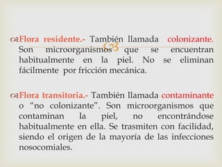 
Flora residente.- También llamada colonizante.
Son microorganismos que se encuentran
habitualmente en la piel. No se eliminan
fácilmente por fricción mecánica.
Flora transitoria.- También llamada contaminante
o “no colonizante”. Son microorganismos que
contaminan la piel, no encontrándose
habitualmente en ella. Se trasmiten con facilidad,
siendo el origen de la mayoría de las infecciones
nosocomiales.
 