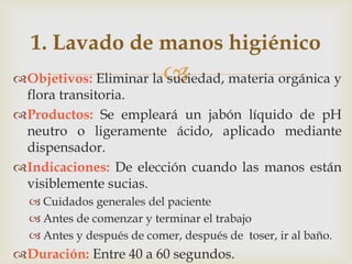 
1. Lavado de manos higiénico
Objetivos: Eliminar la suciedad, materia orgánica y
flora transitoria.
Productos: Se empleará un jabón líquido de pH
neutro o ligeramente ácido, aplicado mediante
dispensador.
Indicaciones: De elección cuando las manos están
visiblemente sucias.
 Cuidados generales del paciente
 Antes de comenzar y terminar el trabajo
 Antes y después de comer, después de toser, ir al baño.
Duración: Entre 40 a 60 segundos.
 