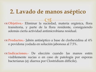 
2. Lavado de manos aséptico
 Objetivo.- Eliminar la suciedad, materia orgánica, flora
transitoria, y parte de la flora residente, consiguiendo
además cierta actividad antimicrobiana residual.
 Productos.- Jabón antiséptico a base de clorhexidina al 4%
o povidona yodada en solución jabonosa al 7.5%.
 Indicaciones.- De elección cuando las manos estén
visiblemente sucias o en caso de patología por esporas
bacterianas (ej: diarrea por Clostridium difficile).
 