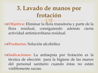 
3. Lavado de manos por
frotación
Objetivo: Eliminar la flora transitoria y parte de la
flora residual, consiguiendo además cierta
actividad antimicrobiana residual.
Productos: Solución alcohólica
Indicaciones: La antisepsia por frotación es la
técnica de elección para la higiene de las manos
del personal sanitario cuando éstas no están
visiblemente sucias.
 