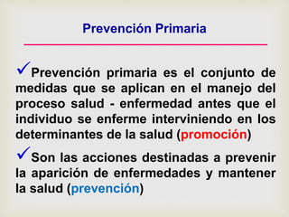 Prevención Primaria
Prevención primaria es el conjunto de
medidas que se aplican en el manejo del
proceso salud - enfermedad antes que el
individuo se enferme interviniendo en los
determinantes de la salud (promoción)
Son las acciones destinadas a prevenir
la aparición de enfermedades y mantener
la salud (prevención)
 