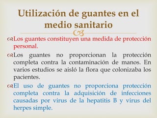 
Utilización de guantes en el
medio sanitario
Los guantes constituyen una medida de protección
personal.
Los guantes no proporcionan la protección
completa contra la contaminación de manos. En
varios estudios se aisló la flora que colonizaba los
pacientes.
El uso de guantes no proporciona protección
completa contra la adquisición de infecciones
causadas por virus de la hepatitis B y virus del
herpes simple.
 