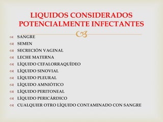 
LIQUIDOS CONSIDERADOS
POTENCIALMENTE INFECTANTES
 SANGRE
 SEMEN
 SECRECIÓN VAGINAL
 LECHE MATERNA
 LÍQUIDO CEFALORRAQUÍDEO
 LÍQUIDO SINOVIAL
 LÍQUIDO PLEURAL
 LÍQUIDO AMNIÓTICO
 LÍQUIDO PERITONEAL
 LÍQUIDO PERICÁRDICO
 CUALQUIER OTRO LÍQUIDO CONTAMINADO CON SANGRE
 