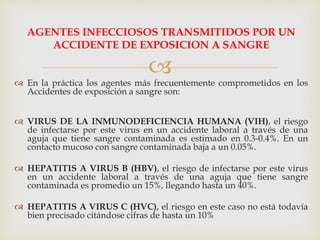 
AGENTES INFECCIOSOS TRANSMITIDOS POR UN
ACCIDENTE DE EXPOSICION A SANGRE
 En la práctica los agentes más frecuentemente comprometidos en los
Accidentes de exposición a sangre son:
 VIRUS DE LA INMUNODEFICIENCIA HUMANA (VIH), el riesgo
de infectarse por este virus en un accidente laboral a través de una
aguja que tiene sangre contaminada es estimado en 0.3-0.4%. En un
contacto mucoso con sangre contaminada baja a un 0.05%.
 HEPATITIS A VIRUS B (HBV), el riesgo de infectarse por este virus
en un accidente laboral a través de una aguja que tiene sangre
contaminada es promedio un 15%, llegando hasta un 40%.
 HEPATITIS A VIRUS C (HVC), el riesgo en este caso no está todavía
bien precisado citándose cifras de hasta un 10%
 