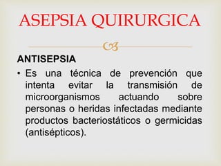 
ASEPSIA QUIRURGICA
ANTISEPSIA
• Es una técnica de prevención que
intenta evitar la transmisión de
microorganismos actuando sobre
personas o heridas infectadas mediante
productos bacteriostáticos o germicidas
(antisépticos).
 