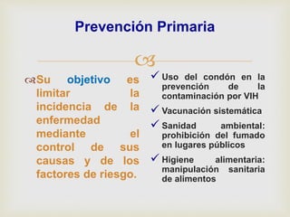 
Prevención Primaria
Su objetivo es
limitar la
incidencia de la
enfermedad
mediante el
control de sus
causas y de los
factores de riesgo.
 Uso del condón en la
prevención de la
contaminación por VIH
 Vacunación sistemática
 Sanidad ambiental:
prohibición del fumado
en lugares públicos
 Higiene alimentaria:
manipulación sanitaria
de alimentos
 