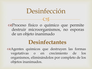 
Proceso físico o químico que permite
destruir microorganismos, no esporas
de un objeto inanimado
Desinfección
Agentes químicos que destruyen las formas
vegetativas o en crecimiento de los
organismos, eliminándolos por completo de los
objetos inanimados.
Desinfectantes
 