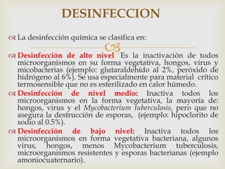 
 La desinfección química se clasifica en:
 Desinfección de alto nivel: Es la inactivación de todos
microorganismos en su forma vegetativa, hongos, virus y
micobacterias (ejemplo: glutaraldehído al 2%, peróxido de
hidrógeno al 6%). Se usa especialmente para material crítico
termosensible que no es esterilizado en calor húmedo.
 Desinfección de nivel medio: Inactiva todos los
microorganismos en la forma vegetativa, la mayoría de:
hongos, virus y el Mycobacterium tuberculosis, pero que no
asegura la destrucción de esporas, (ejemplo: hipoclorito de
sodio al 0.5%).
 Desinfección de bajo nivel: Inactiva todos los
microorganismos en forma vegetativa bacteriana, algunos
virus, hongos, menos Mycobacterium tuberculosis,
microorganismos resistentes y esporas bacterianas (ejemplo
amoniocuaternario).
DESINFECCION
 