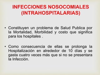 INFECCIONES NOSOCOMIALES
(INTRAHOSPITALARIAS)
• Constituyen un problema de Salud Publica por
la Mortalidad, Morbilidad y costo que significa
para los hospitales .
• Como consecuencia de ellas se prolonga la
Hospitalización en alrededor de 10 días y se
gasta cuatro veces más que si no se presentara
la Infección.
 