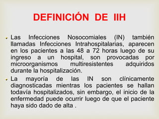 DEFINICIÓN DE IIH
Las Infecciones Nosocomiales (IN) también
llamadas Infecciones Intrahospitalarias, aparecen
en los pacientes a las 48 a 72 horas luego de su
ingreso a un hospital, son provocadas por
microorganismos multiresistentes adquiridos
durante la hospitalización.
La mayoría de las IN son clínicamente
diagnosticadas mientras los pacientes se hallan
todavía hospitalizados, sin embargo, el inicio de la
enfermedad puede ocurrir luego de que el paciente
haya sido dado de alta .
 