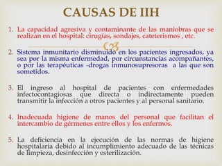 
CAUSAS DE IIH
1. La capacidad agresiva y contaminante de las maniobras que se
realizan en el hospital: cirugías, sondajes, cateterismos , etc.
2. Sistema inmunitario disminuido en los pacientes ingresados, ya
sea por la misma enfermedad, por circunstancias acompañantes,
o por las terapéuticas -drogas inmunosupresoras a las que son
sometidos.
3. El ingreso al hospital de pacientes con enfermedades
infectocontagiosas que directa o indirectamente pueden
transmitir la infección a otros pacientes y al personal sanitario.
4. Inadecuada higiene de manos del personal que facilitan el
intercambio de gérmenes entre ellos y los enfermos.
5. La deficiencia en la ejecución de las normas de higiene
hospitalaria debido al incumplimiento adecuado de las técnicas
de limpieza, desinfección y esterilización.
 