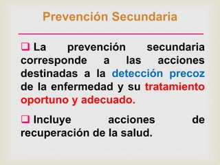 Prevención Secundaria
 La prevención secundaria
corresponde a las acciones
destinadas a la detección precoz
de la enfermedad y su tratamiento
oportuno y adecuado.
 Incluye acciones de
recuperación de la salud.
 