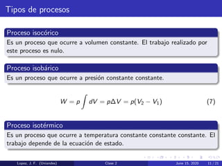 Tipos de procesos
Proceso isoc´orico
Es un proceso que ocurre a volumen constante. El trabajo realizado por
este proceso es nulo.
Proceso isob´arico
Es un proceso que ocurre a presi´on constante constante.
W = p dV = p∆V = p(V2 − V1) (7)
Proceso isot´ermico
Es un proceso que ocurre a temperatura constante constante constante. El
trabajo depende de la ecuaci´on de estado.
Lopez, J. F. (Uniandes) Clase 2 June 15, 2020 11 / 21
 