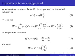 Expansi´on isot´ermica del gas ideal
A temperatura constante, la presi´on de un gas ideal en funci´on del
volumen es
p(V ) = nRT
1
V
(8)
Y el trabajo
W =
V2
V1
p(V )dV = nRT
V2
V1
dV
V
= nRT ln
V2
V1
(9)
A temperatura constante
p1V1 = p2V2;
V2
V1
=
p1
p2
(10)
Entonces
W = nRT ln
p1
p2
(11)
Lopez, J. F. (Uniandes) Clase 2 June 15, 2020 12 / 21
 