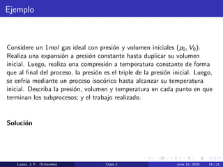 Ejemplo
Considere un 1mol gas ideal con presi´on y volumen iniciales (p0, V0).
Realiza una expansi´on a presi´on constante hasta duplicar su volumen
inicial. Luego, realiza una compresi´on a temperatura constante de forma
que al ﬁnal del proceso, la presi´on es el triple de la presi´on inicial. Luego,
se enfr´ıa mediante un proceso isoc´orico hasta alcanzar su temperatura
inicial. Describa la presi´on, volumen y temperatura en cada punto en que
terminan los subprocesos; y el trabajo realizado.
Soluci´on
Lopez, J. F. (Uniandes) Clase 2 June 15, 2020 14 / 21
 