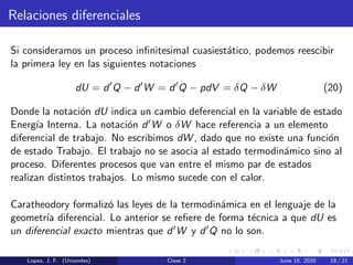 Relaciones diferenciales
Si consideramos un proceso inﬁnitesimal cuasiest´atico, podemos reescibir
la primera ley en las siguientes notaciones
dU = d Q − d W = d Q − pdV = δQ − δW (20)
Donde la notaci´on dU indica un cambio deferencial en la variable de estado
Energ´ıa Interna. La notaci´on d W o δW hace referencia a un elemento
diferencial de trabajo. No escribimos dW , dado que no existe una funci´on
de estado Trabajo. El trabajo no se asocia al estado termodin´amico sino al
proceso. Diferentes procesos que van entre el mismo par de estados
realizan distintos trabajos. Lo mismo sucede con el calor.
Caratheodory formaliz´o las leyes de la termodin´amica en el lenguaje de la
geometr´ıa diferencial. Lo anterior se reﬁere de forma t´ecnica a que dU es
un diferencial exacto mientras que d W y d Q no lo son.
Lopez, J. F. (Uniandes) Clase 2 June 15, 2020 18 / 21
 