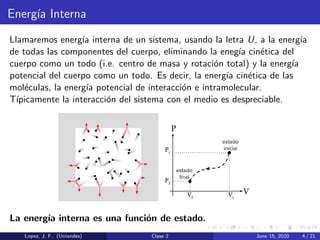 Energ´ıa Interna
Llamaremos energ´ıa interna de un sistema, usando la letra U, a la energ´ıa
de todas las componentes del cuerpo, eliminando la eneg´ıa cin´etica del
cuerpo como un todo (i.e. centro de masa y rotaci´on total) y la energ´ıa
potencial del cuerpo como un todo. Es decir, la energ´ıa cin´etica de las
mol´eculas, la energ´ıa potencial de interacci´on e intramolecular.
T´ıpicamente la interacci´on del sistema con el medio es despreciable.
La energ´ıa interna es una funci´on de estado.
Lopez, J. F. (Uniandes) Clase 2 June 15, 2020 4 / 21
 