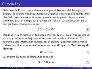 Primera Ley
Del curso de F´ısica I, aprendimmos que por el Teorema del Trabajo y la
Energ´ıa, la energ´ıa mec´anica puede variar por el trabajo de una fuerza. Por
otro lado, aprendimos en la sesi´on pasada que se puede utilizar el calor
suministrado a un cuerpo para realizar un trabajo. La conservaci´on de la
energ´ıa toma entonces la forma
∆U = Q + W (1)
Donde ∆U es el cambio en la energ´ıa interna, Q es el calor transmitido al
sistema y W es el trabajo que el entorno realiza sobre el sistema. Si
queremos s´olo informaci´on medida por el sistema, podemos considerar el
trabajo que el sistema realiza sobre el entorno W , que por Tercera ley de
Newton
W = −W (2)
La primera ley toma la forma m´as conocida
Q = ∆U + W (3)
Lopez, J. F. (Uniandes) Clase 2 June 15, 2020 5 / 21
 
