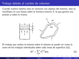 Trabajo debido al cambio de volumen
Cuando nuestro sistema est´a en contacto con objetos del entorno, esto se
maniﬁesta en una fuerza sobre la frontera externa S, lo que genera una
presi´on p sobre la misma.
El trabajo que realiza el entorno sobre el sistema se puede ver como la
suma de los trabajos individuales sobre cada trozo de superﬁcie ∆Si .
W =
i
F
(n)
i ∆hi (5)
Lopez, J. F. (Uniandes) Clase 2 June 15, 2020 8 / 21
 