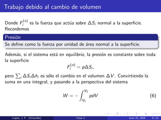 Trabajo debido al cambio de volumen
Donde F
(n)
i es la fuerza que act´ua sobre ∆Si normal a la superﬁcie.
Recordemos
Presi´on
Se deﬁne como la fuerza por unidad de ´area normal a la superﬁcie.
Adem´as, si el sistema est´a en equilibrio, la presi´on es constante sobre toda
la superﬁcie
F
(n)
i = p∆Si ,
pero i ∆Si ∆hi es s´olo el cambio en el volumen ∆V . Convirtiendo la
suma en una integral, y pasando a la perspectiva del sistema
W = −
V2
V1
pdV (6)
Lopez, J. F. (Uniandes) Clase 2 June 15, 2020 9 / 21
 