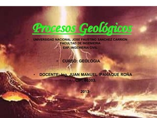 Procesos Geológicos
• CURSO: GEOLOGIA.
• DOCENTE: Ing. JUAN MANUEL IPANAQUE ROÑA
• CIP: 66303.
2013-
• UNIVERSIDAD NACIONAL JOSE FAUSTINO SANCHEZ CARRION
FACULTAD DE INGENIERIA
• EAP. INGENIERIA CIVIL
 