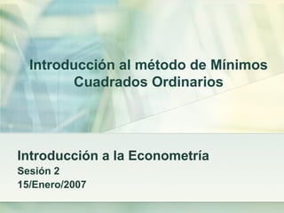 Introducción al método de Mínimos
Cuadrados Ordinarios
Introducción a la Econometría
Sesión 2
15/Enero/2007
 