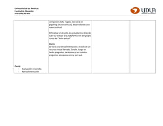 Universidad de las Américas
Facultad de Educación
Sede Viña del Mar
Cierre:
- Evaluación en zondle.
- Retroalimentación
componen dicha región, este será en
gogofrog (museo virtual), desarrollando una
nueva actitud.
Al finalizar el desafío, los estudiantes deberán
subir su trabajo a la plataforma wix del grupo
curso del “Atlas virtual”.
Cierre:
Se hará una retroalimentación a través de un
recurso virtual llamado Zondle, luego se
harán preguntas para conocer en cuántas
preguntas se equivocaron y por qué.
 