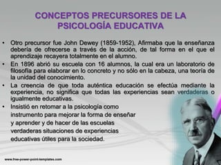 CONCEPTOS PRECURSORES DE LA
PSICOLOGÍA EDUCATIVA
• Otro precursor fue John Dewey (1859-1952), Afirmaba que la enseñanza
debería de ofrecerse a través de la acción, de tal forma en el que el
aprendizaje recayera totalmente en el alumno.
• En 1896 abrió su escuela con 16 alumnos, la cual era un laboratorio de
filosofía para elaborar en lo concreto y no sólo en la cabeza, una teoría de
la unidad del conocimiento.
• La creencia de que toda auténtica educación se efectúa mediante la
experiencia, no significa que todas las experiencias sean verdaderas o
igualmente educativas.
• Insistió en retomar a la psicología como
instrumento para mejorar la forma de enseñar
y aprender y de hacer de las escuelas
verdaderas situaciones de experiencias
educativas útiles para la sociedad.
 