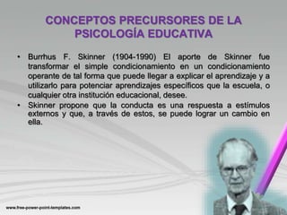 CONCEPTOS PRECURSORES DE LA
PSICOLOGÍA EDUCATIVA
• Burrhus F. Skinner (1904-1990) El aporte de Skinner fue
transformar el simple condicionamiento en un condicionamiento
operante de tal forma que puede llegar a explicar el aprendizaje y a
utilizarlo para potenciar aprendizajes específicos que la escuela, o
cualquier otra institución educacional, desee.
• Skinner propone que la conducta es una respuesta a estímulos
externos y que, a través de estos, se puede lograr un cambio en
ella.
 