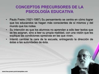 CONCEPTOS PRECURSORES DE LA
PSICOLOGÍA EDUCATIVA
• Paulo Freire (1921-1997) Su pensamiento se centra en cómo lograr
que los educandos se hagan más conscientes de sí mismos y del
mundo que los rodea.
• Su intención es que los alumnos no aprendan a sólo leer textos que
se les asignan, sino a leer su propia realidad, con una visión que les
explique las condiciones opresivas en las que viven.
• Intentó cambiar la cara de la escuela, entregando la dirección de
éstas a las autoridades de ésta.
 