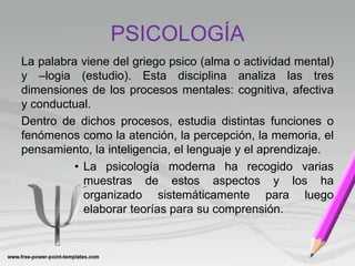 PSICOLOGÍA
La palabra viene del griego psico (alma o actividad mental)
y –logia (estudio). Esta disciplina analiza las tres
dimensiones de los procesos mentales: cognitiva, afectiva
y conductual.
Dentro de dichos procesos, estudia distintas funciones o
fenómenos como la atención, la percepción, la memoria, el
pensamiento, la inteligencia, el lenguaje y el aprendizaje.
• La psicología moderna ha recogido varias
muestras de estos aspectos y los ha
organizado sistemáticamente para luego
elaborar teorías para su comprensión.
 