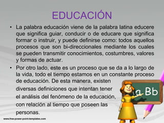 EDUCACIÓN
• La palabra educación viene de la palabra latina educere
que significa guiar, conducir o de educare que significa
formar o instruir, y puede definirse como: todos aquellos
procesos que son bi-direccionales mediante los cuales
se pueden transmitir conocimientos, costumbres, valores
y formas de actuar.
• Por otro lado, este es un proceso que se da a lo largo de
la vida, todo el tiempo estamos en un constante proceso
de educación. De esta manera, existen
diversas definiciones que intentan tener
el análisis del fenómeno de la educación,
con relación al tiempo que poseen las
personas.
 