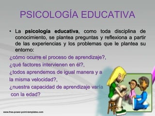 PSICOLOGÍA EDUCATIVA
• La psicología educativa, como toda disciplina de
conocimiento, se plantea preguntas y reflexiona a partir
de las experiencias y los problemas que le plantea su
entorno:
¿cómo ocurre el proceso de aprendizaje?,
¿qué factores intervienen en él?,
¿todos aprendemos de igual manera y a
la misma velocidad?,
¿nuestra capacidad de aprendizaje varía
con la edad?
 
