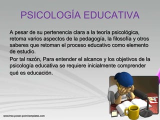PSICOLOGÍA EDUCATIVA
A pesar de su pertenencia clara a la teoría psicológica,
retoma varios aspectos de la pedagogía, la filosofía y otros
saberes que retoman el proceso educativo como elemento
de estudio.
Por tal razón, Para entender el alcance y los objetivos de la
psicología educativa se requiere inicialmente comprender
qué es educación.
 
