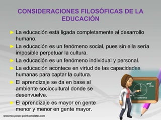 CONSIDERACIONES FILOSÓFICAS DE LA
EDUCACIÓN
► La educación está ligada completamente al desarrollo
humano.
► La educación es un fenómeno social, pues sin ella sería
imposible perpetuar la cultura.
► La educación es un fenómeno individual y personal.
► La educación acontece en virtud de las capacidades
humanas para captar la cultura.
► El aprendizaje se da en base al
ambiente sociocultural donde se
desenvuelve.
► El aprendizaje es mayor en gente
menor y menor en gente mayor.
 