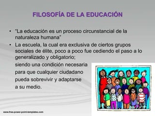 FILOSOFÍA DE LA EDUCACIÓN
• “La educación es un proceso circunstancial de la
naturaleza humana”
• La escuela, la cual era exclusiva de ciertos grupos
sociales de élite, poco a poco fue cediendo el paso a lo
generalizado y obligatorio;
siendo una condición necesaria
para que cualquier ciudadano
pueda sobrevivir y adaptarse
a su medio.
 