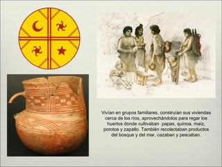 Vivían en grupos familiares, construían sus viviendas
  cerca de los ríos, aprovechándolos para regar los
   huertos donde cultivaban papas, quínoa, maíz,
 porotos y zapallo. También recolectaban productos
     del bosque y del mar, cazaban y pescaban.
 