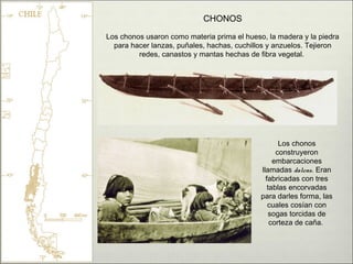 CHONOS
Los chonos usaron como materia prima el hueso, la madera y la piedra
  para hacer lanzas, puñales, hachas, cuchillos y anzuelos. Tejieron
         redes, canastos y mantas hechas de fibra vegetal.




                                                    Los chonos
                                                   construyeron
                                                  embarcaciones
                                             llamadas dalcas. Eran
                                               fabricadas con tres
                                                tablas encorvadas
                                             para darles forma, las
                                                cuales cosían con
                                                 sogas torcidas de
                                                 corteza de caña.
 