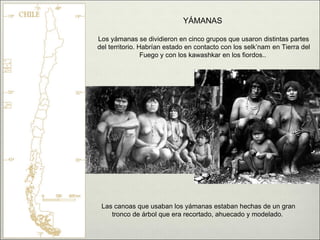 YÁMANAS

Los yámanas se dividieron en cinco grupos que usaron distintas partes
del territorio. Habrían estado en contacto con los selk’nam en Tierra del
                 Fuego y con los kawashkar en los fiordos..




 Las canoas que usaban los yámanas estaban hechas de un gran
    tronco de árbol que era recortado, ahuecado y modelado.
 