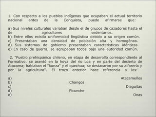 1. Con respecto a los pueblos indígenas que ocupaban el actual territorio
nacional   antes   de    la   Conquista,   puede   afirmarse    que:

a) Sus niveles culturales variaban desde el de grupos de cazadores hasta el
de                  agricultores                sedentarios.
b) Entre ellos existía uniformidad lingüística debido a su origen común.
c) Presentaban una densidad de población alta y homogénea.
d) Sus sistemas de gobierno presentaban características idénticas.
e) En caso de guerra, se agrupaban todos bajo una autoridad común.

 2. "Pueblo prehispánico chileno, en etapa de desarrollo correspondiente al
Formativo, se asentó en la hoya del río Loa y en parte del desierto de
Atacama; hablaban el "kunza" y el quechua; se destacaron por su alfarería y
por la agricultura". El trozo anterior hace referencia a los:

a)                                                             Atacameños
b)                                Changos
c)                                                               Diaguitas
d)                                Picunche
e)                                                                    Onas
 