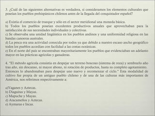 3. ¿Cuál de las siguientes alternativas es verdadera, si consideramos los elementos culturales que
poseían los pueblos prehispánicos chilenos antes de la llegada del conquistador español?

a) Existía el comercio de trueque y sólo en el sector meridional una moneda básica.
b) Todos los pueblos poseían excedentes productivos anuales que aprovechaban para la
satisfacción de sus necesidades individuales y colectivas.
c) Se observaba una unidad lingüística en los pueblos andinos y una uniformidad religiosa en las
bandas canoeras australes.
d) La pesca era una actividad conocida por todos ya que debido a nuestro escaso ancho geográfico
todos los pueblos accedían con facilidad a las costas oceánicas.
e) En el norte del país se encontraban mayoritariamente los pueblos que evidenciaban un adelanto
mayor en las prácticas agrícolas y ganaderas.

4. "El método agrícola consistía en despejar un terreno boscoso (sistema de roza) y sembrarlo año
tras año, sin descanso, ni mayor abono, ni rotación de productos, hasta su completo agotamiento.
Entonces lo abandonaban para despejar uno nuevo y recomenzar el ciclo." Esta modalidad de
cultivo fue propia de un antiguo pueblo chileno y de una de las culturas más importantes de
América, nos referimos respectivamente a:

a)Yaganes y Aztecas.
b) Diaguitas y Mayas.
c) Mapuche y Mayas.
d) Atacameños y Aztecas.
e) Aymaras e Incas.
 