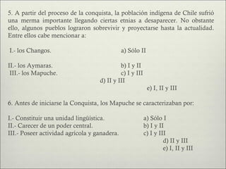 5. A partir del proceso de la conquista, la población indígena de Chile sufrió
una merma importante llegando ciertas etnias a desaparecer. No obstante
ello, algunos pueblos lograron sobrevivir y proyectarse hasta la actualidad.
Entre ellos cabe mencionar a:

I.- los Changos.                              a) Sólo II

II.- los Aymaras.                           b) I y II
 III.- los Mapuche.                         c) I y III
                                   d) II y III
                                                           e) I, II y III

6. Antes de iniciarse la Conquista, los Mapuche se caracterizaban por:

I.- Constituir una unidad lingüística.                   a) Sólo I
II.- Carecer de un poder central.                        b) I y II
III.- Poseer actividad agrícola y ganadera.              c) I y III
                                                                  d) II y III
                                                                  e) I, II y III
 