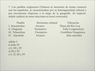 7. Los pueblos originarios Chilenos al momento de tomar contacto
con los españoles, se caracterizaban por su heterogeneidad cultural y
por encontrarse dispersos a lo largo de la geografía. Al respecto,
señale cuál(es) de estas relaciones es (son) correcta(s):

        Pueblo           Horizonte cultural         Ubicación
I. Atacameños           Arcaico               Hoya del Río Loa
II. Diaguitas          Formativo               Valle Longitudinal
III. Tehuelches        Formativo              Cordillera Patagónica
IV. Alacalufe           Arcaico                    Islas australes

a)Sólo I
b) Sólo IV
c) I, III y IV
d) III y IV
e) I, II, III y IV
 