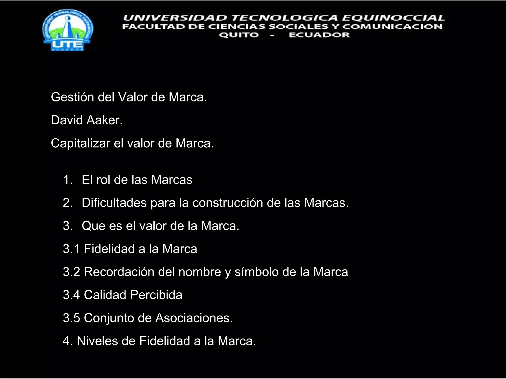 Gestión del Valor de Marca. David Aaker. Capitalizar el valor de Marca. El rol de las Marcas Dificultades para la construcción de las Marcas. Que es el valor de la Marca. 3.1 Fidelidad a la Marca 3.2 Recordación del nombre y símbolo de la Marca 3.4 Calidad Percibida 3.5 Conjunto de Asociaciones. 4. Niveles de Fidelidad a la Marca. 