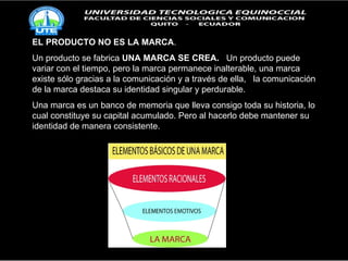 EL PRODUCTO NO ES LA MARCA . Un producto se fabrica  UNA MARCA SE CREA.   Un producto puede variar con el tiempo, pero la marca permanece inalterable, una marca existe sólo gracias a la comunicación y a través de ella,  la comunicación de la marca destaca su identidad singular y perdurable. Una marca es un banco de memoria que lleva consigo toda su historia, lo cual constituye su capital acumulado. Pero al hacerlo debe mantener su identidad de manera consistente. 