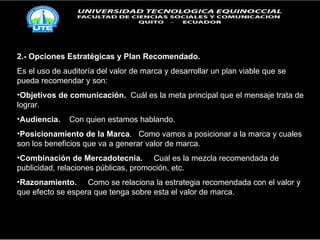 2.- Opciones Estratégicas y Plan Recomendado. Es el uso de auditoría del valor de marca y desarrollar un plan viable que se pueda recomendar y son: Objetivos de comunicación.   Cuál es la meta principal que el mensaje trata de lograr. Audiencia.   Con quien estamos hablando. Posicionamiento de la Marca .  Como vamos a posicionar a la marca y cuales son los beneficios que va a generar valor de marca. Combinación de Mercadotecnia.   Cual es la mezcla recomendada de publicidad, relaciones públicas, promoción, etc.  Razonamiento.   Como se relaciona la estrategia recomendada con el valor y que efecto se espera que tenga sobre esta el valor de marca.  