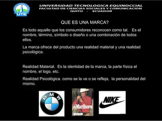 QUE ES UNA MARCA? Es todo aquello que los consumidores reconocen como tal.  Es el nombre, término, símbolo o diseño o una combinación de todos ellos. La marca ofrece del producto una realidad material y una realidad psicológica. Realidad Material.  Es la identidad de la marca, la parte física el nombre, el logo, etc. Realidad Psicológica. como se la ve o se refleja,  la personalidad del mismo. 